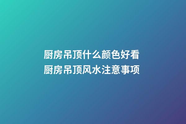 厨房吊顶什么颜色好看 厨房吊顶风水注意事项